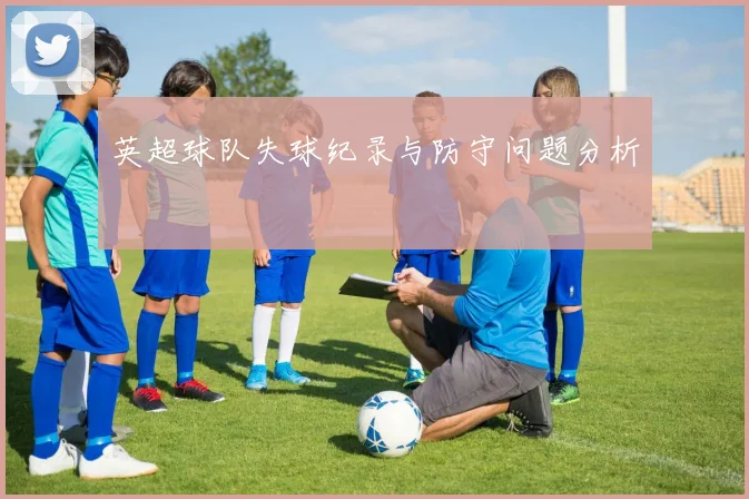 英超球队失球纪录与防守问题分析