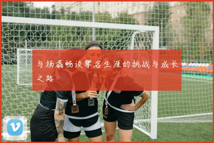 与杨磊畅谈攀岩生涯的挑战与成长之路