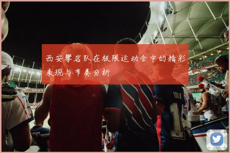西安攀岩队在极限运动会中的精彩表现与节奏分析