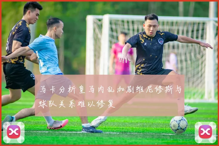 马卡分析皇马内乱加剧维尼修斯与球队关系难以修复