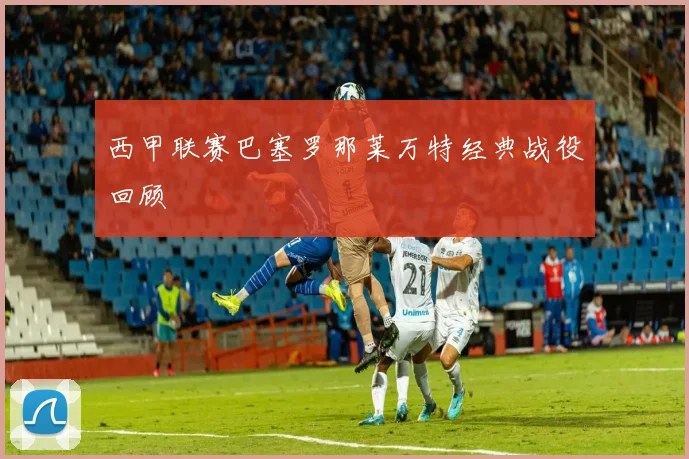 西甲联赛巴塞罗那莱万特经典战役回顾