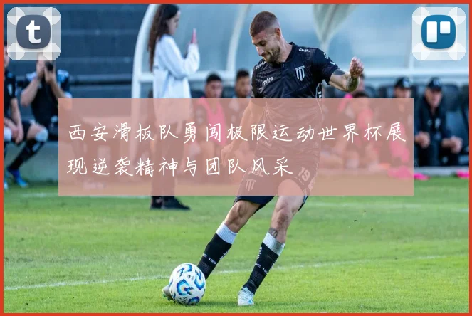 西安滑板队勇闯极限运动世界杯展现逆袭精神与团队风采