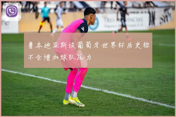 鲁本迪亚斯谈葡萄牙世界杯历史称不会增加球队压力